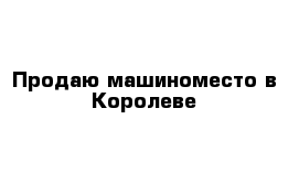 Продаю машиноместо в Королеве